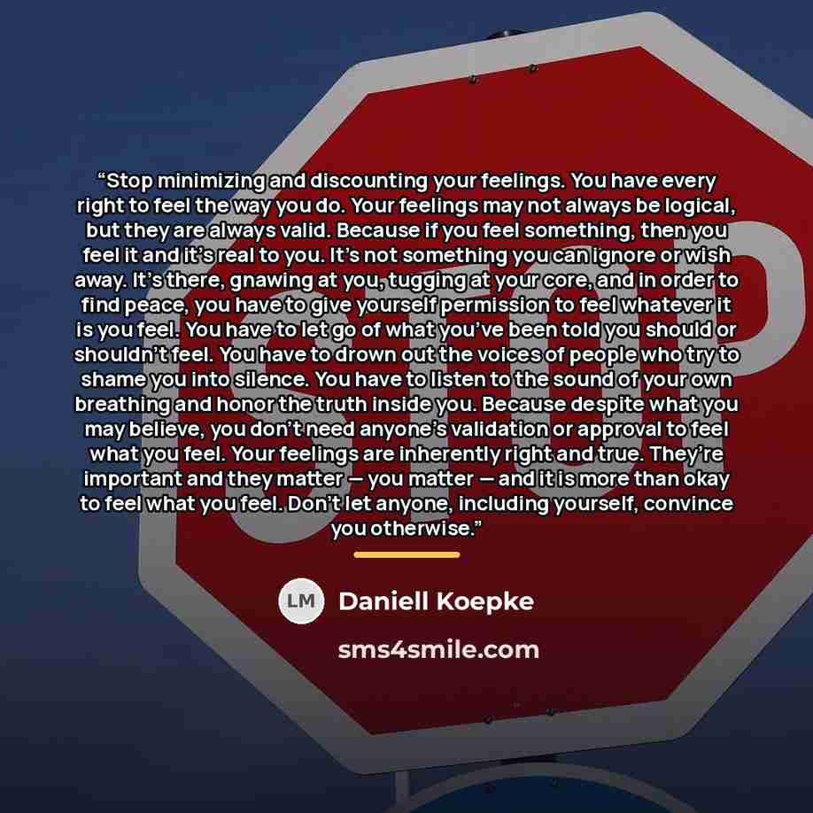 “Stop minimizing and discounting your feelings. You have every right to feel the way you do. Your feelings may not always be logical, but they are always valid. Because if you feel something, then you feel it and it’s real to you. It’s not something you can ignore or wish away. It’s there, gnawing…” quote by Daniell Koepke