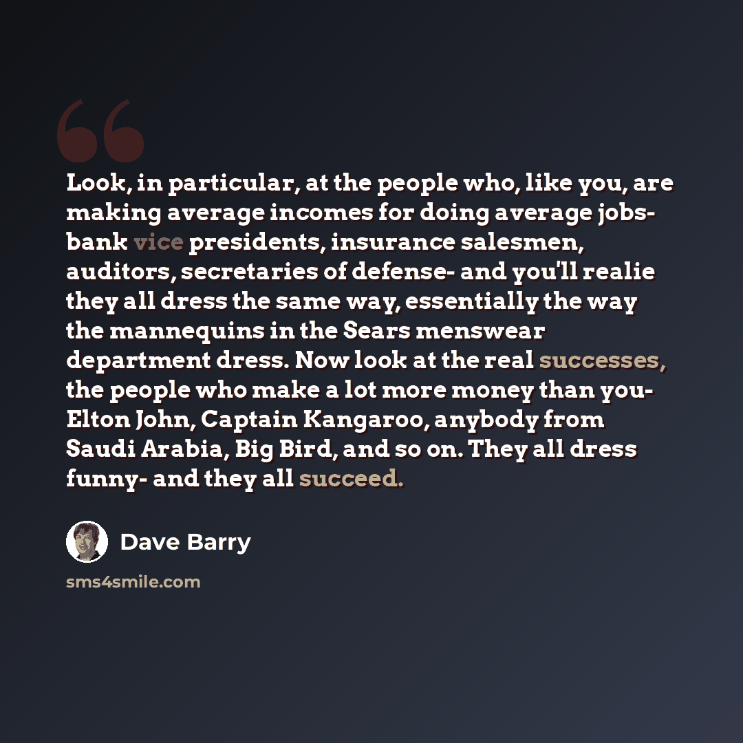 “Look, in particular, at the people who, like you, are making average incomes for doing average jobs- bank vice presidents, insurance salesmen, auditors, secretaries of defense- and you'll realie they all dress the same way, essentially the way the mannequins in the Sears menswear department dress…” quote by Dave Barry
