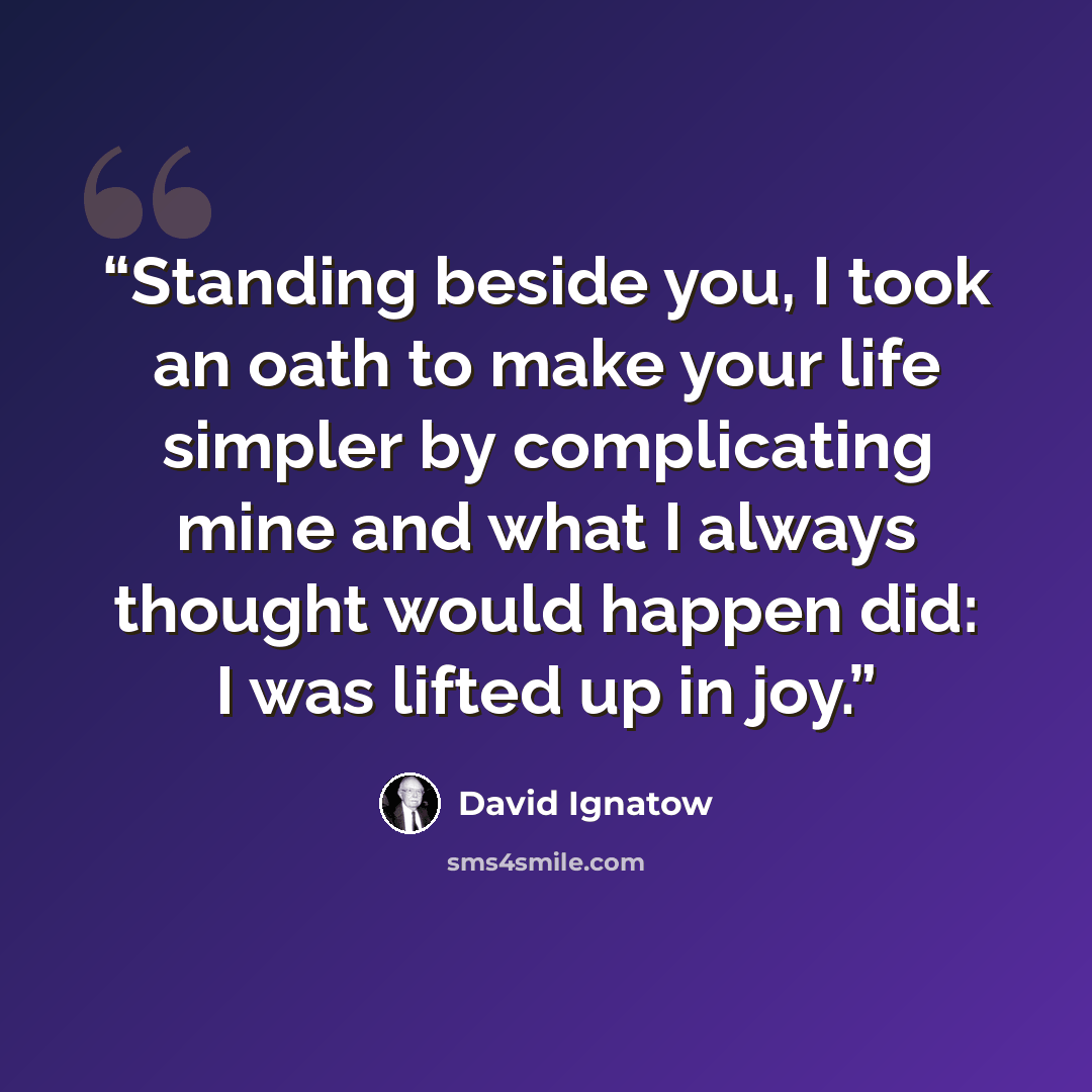 “Standing beside you, I took an oath to make your life simpler by complicating mine and what I always thought would happen did: I was lifted up in joy.” quote by David Ignatow