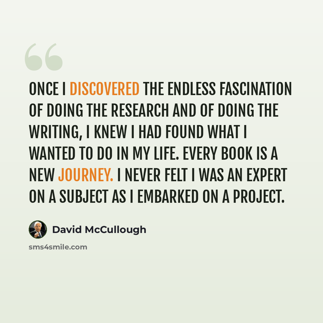 “Once I discovered the endless fascination of doing the research and of doing the writing, I knew I had found what I wanted to do in my life. Every book is a new journey. I never felt I was an expert on a subject as I embarked on a project.” quote by David McCullough