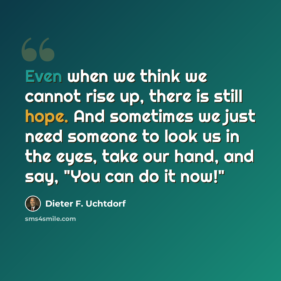 “Even when we think we cannot rise up, there is still hope. And sometimes we just need someone to look us in the eyes, take our hand, and say, "You can do it now!"” quote by Dieter F. Uchtdorf