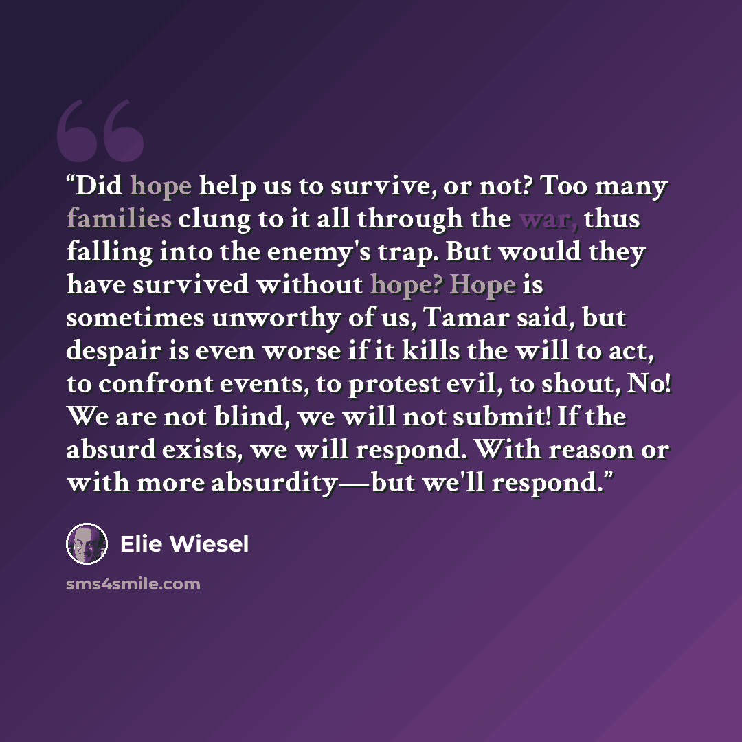 “Did hope help us to survive, or not? Too many families clung to it all through the war, thus falling into the enemy's trap. But would they have survived without hope? Hope is sometimes unworthy of us, Tamar said, but despair is even worse if it kills the will to act, to confront events, to protest…” quote by Elie Wiesel
