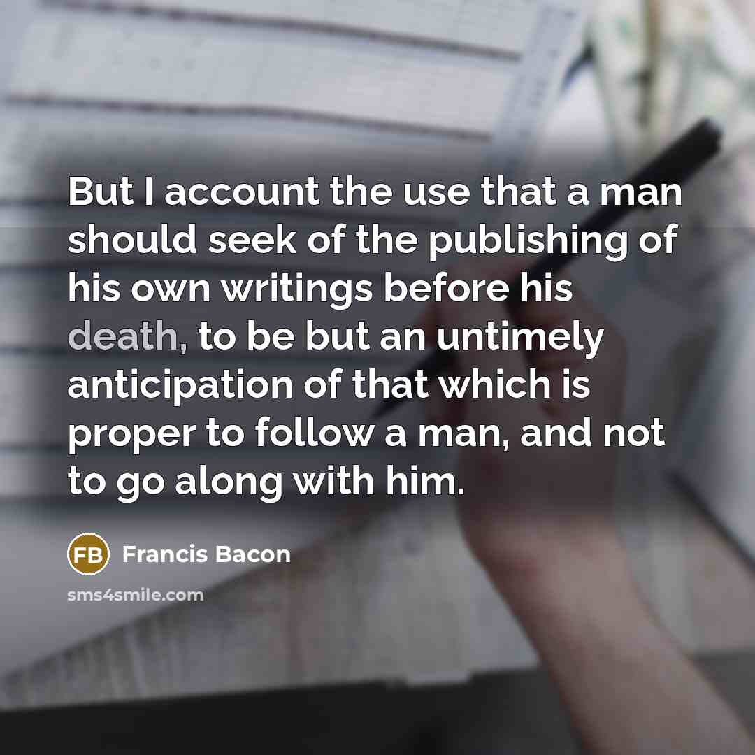 “But I account the use that a man should seek of the publishing of his own writings before his death, to be but an untimely anticipation of that which is proper to follow a man, and not to go along with him.” quote by Francis Bacon