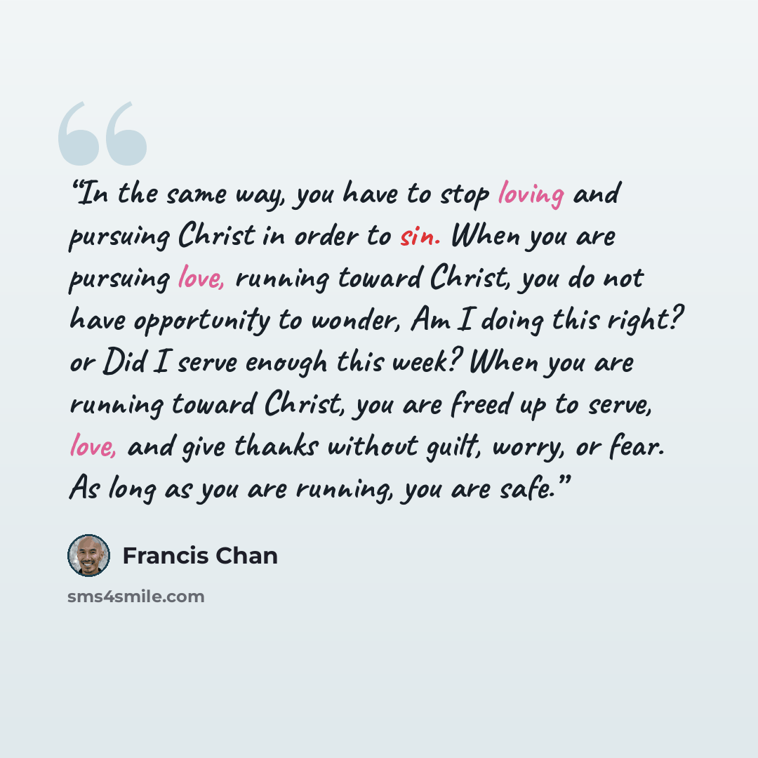“In the same way, you have to stop loving and pursuing Christ in order to sin. When you are pursuing love, running toward Christ, you do not have opportunity to wonder, Am I doing this right? or Did I serve enough this week? When you are running toward Christ, you are freed up to serve, love, and…” quote by Francis Chan