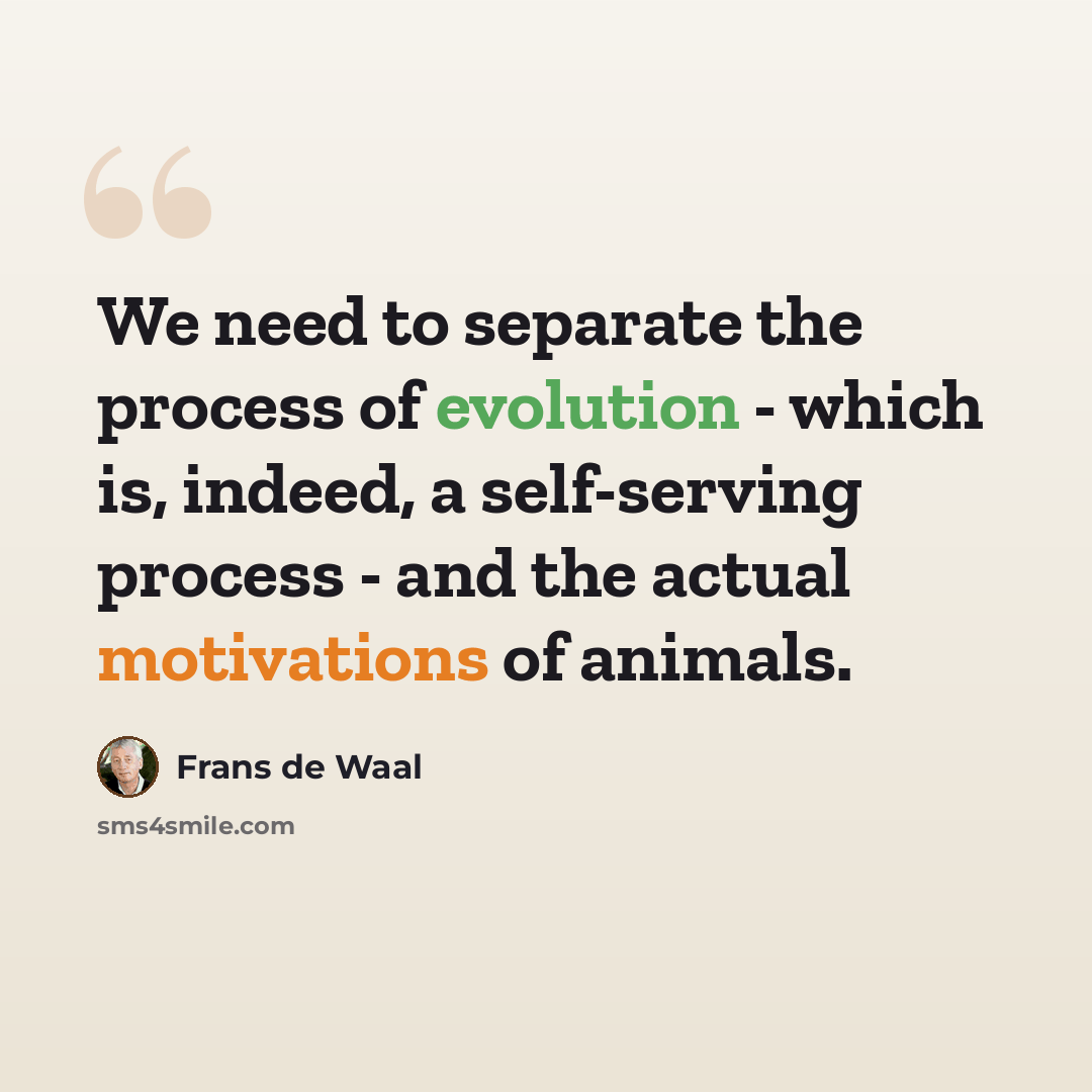 “We need to separate the process of evolution - which is, indeed, a self-serving process - and the actual motivations of animals.” quote by Frans de Waal