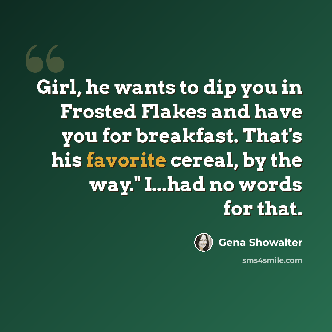 “Girl, he wants to dip you in Frosted Flakes and have you for breakfast. That's his favorite cereal, by the way." I...had no words for that.” quote by Gena Showalter