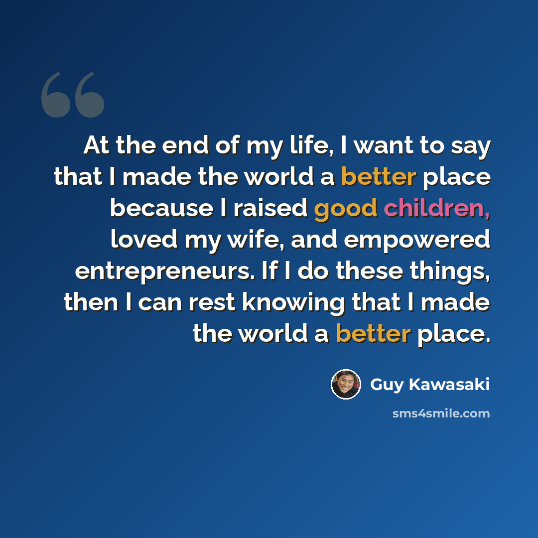 “At the end of my life, I want to say that I made the world a better place because I raised good children, loved my wife, and empowered entrepreneurs. If I do these things, then I can rest knowing that I made the world a better place.” quote by Guy Kawasaki