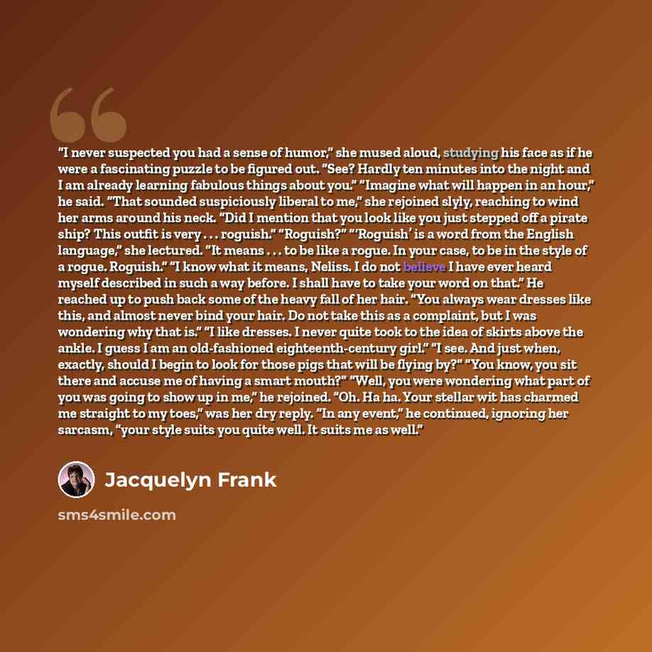 “I never suspected you had a sense of humor,” she mused aloud, studying his face as if he were a fascinating puzzle to be figured out. “See? Hardly ten minutes into the night and I am already learning fabulous things about you.” “Imagine what will happen in an hour,” he said. “That sounded…” quote by Jacquelyn Frank