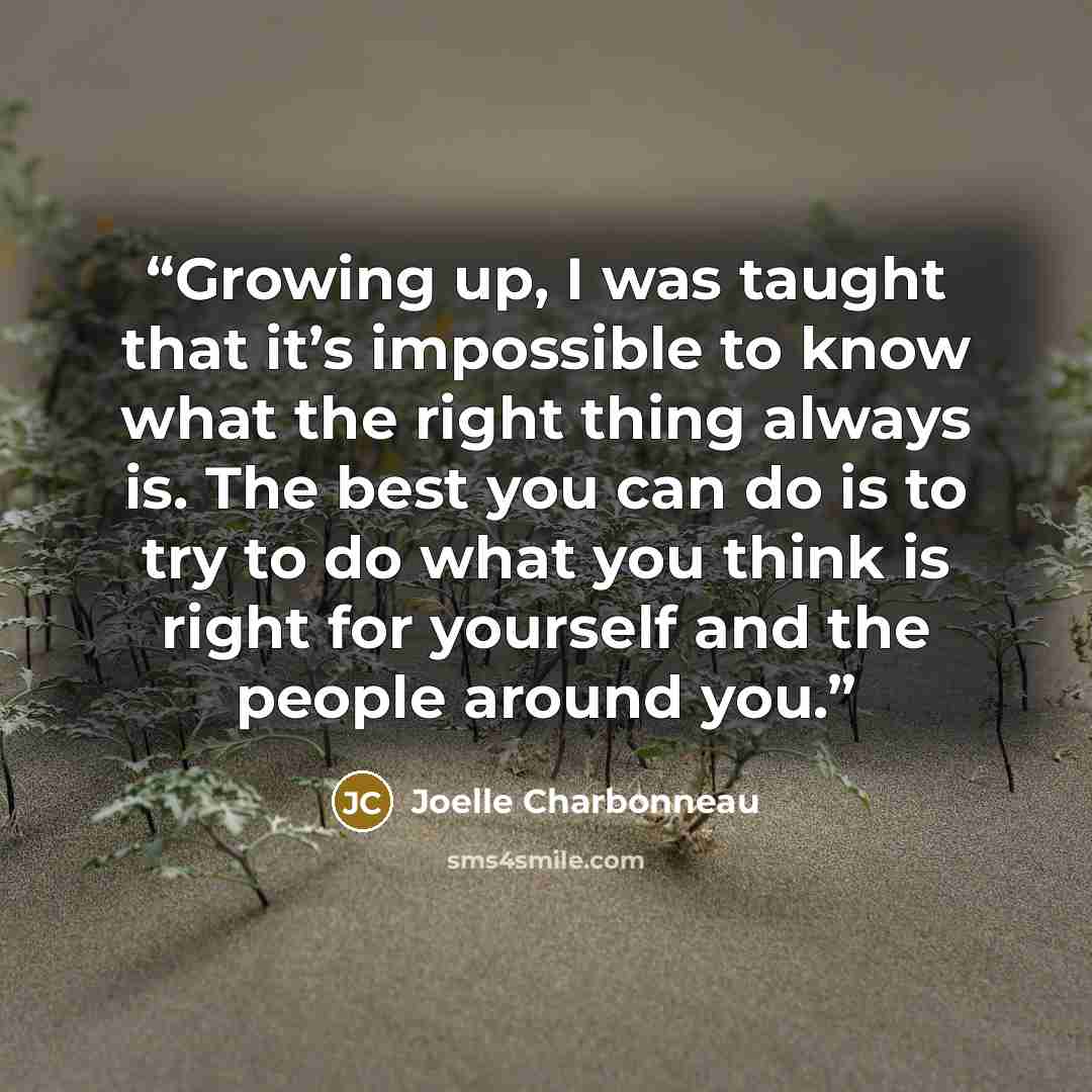 “Growing up, I was taught that it’s impossible to know what the right thing always is. The best you can do is to try to do what you think is right for yourself and the people around you.” quote by Joelle Charbonneau
