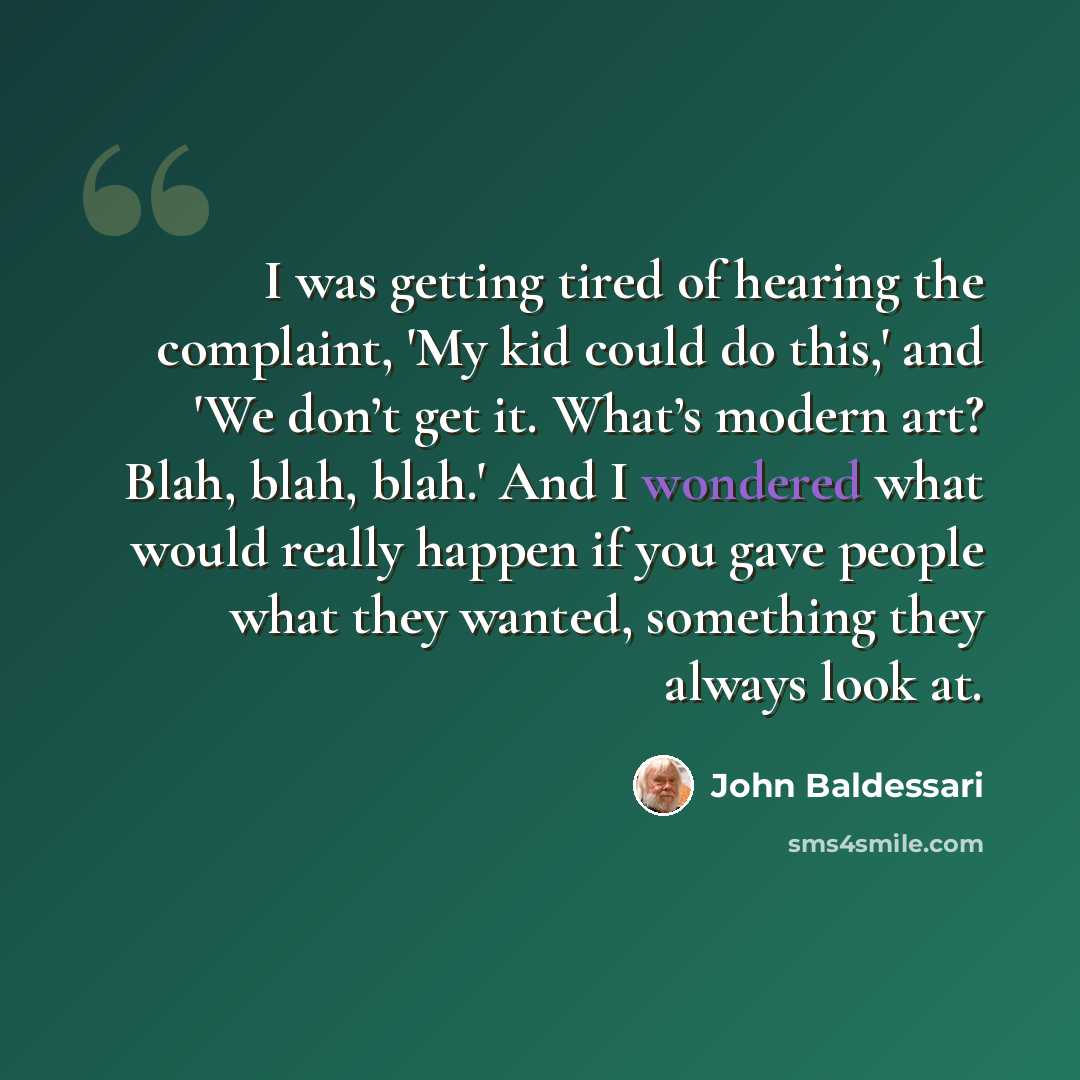 “I was getting tired of hearing the complaint, 'My kid could do this,' and 'We don’t get it. What’s modern art? Blah, blah, blah.' And I wondered what would really happen if you gave people what they wanted, something they always look at.” quote by John Baldessari