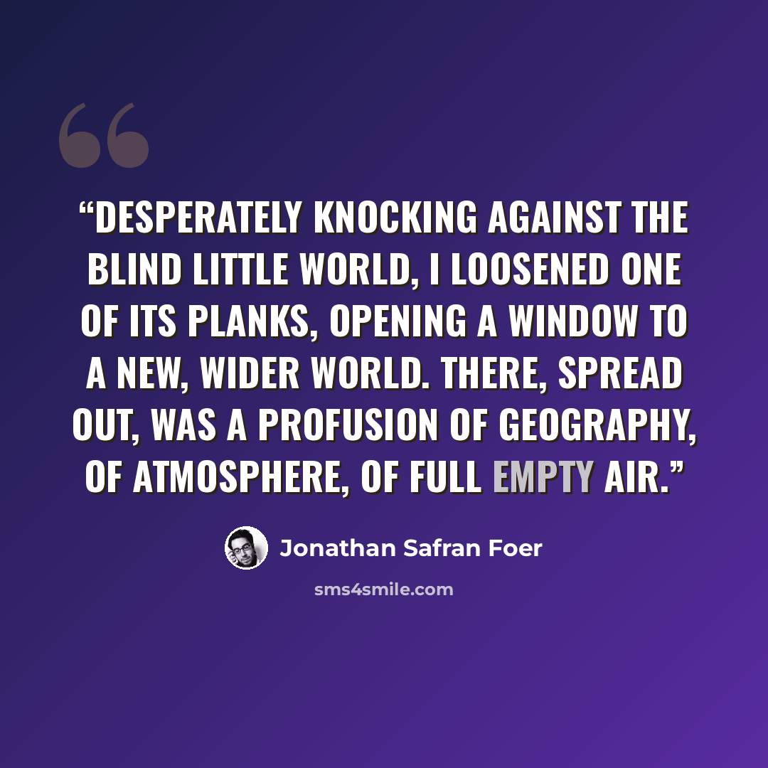 “desperately knocking against the blind little world, i loosened one of its planks, opening a window to a new, wider world. There, spread out, was a profusion of geography, of atmosphere, of full empty air.” quote by Jonathan Safran Foer