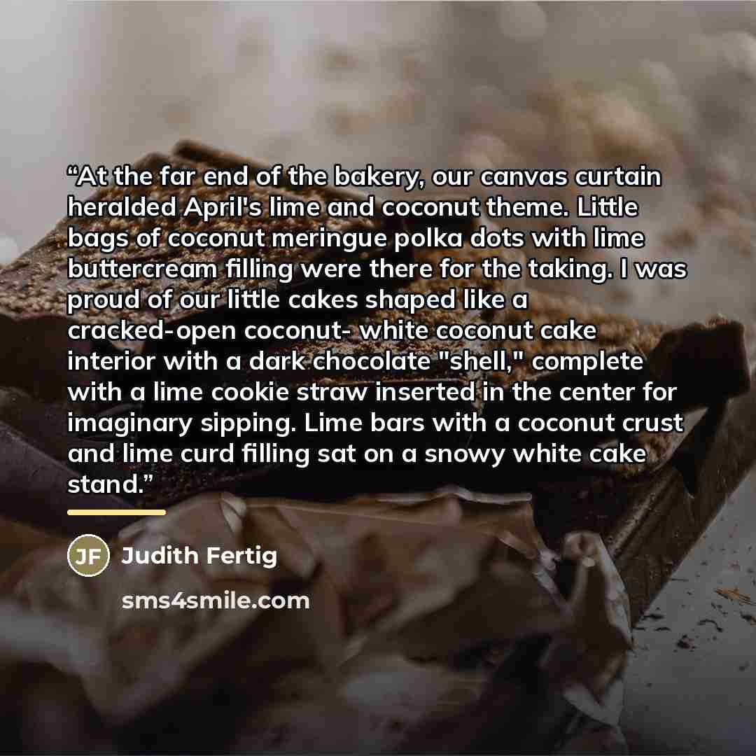 “At the far end of the bakery, our canvas curtain heralded April's lime and coconut theme. Little bags of coconut meringue polka dots with lime buttercream filling were there for the taking. I was proud of our little cakes shaped like a cracked-open coconut- white coconut cake interior with a dark…” quote by Judith Fertig
