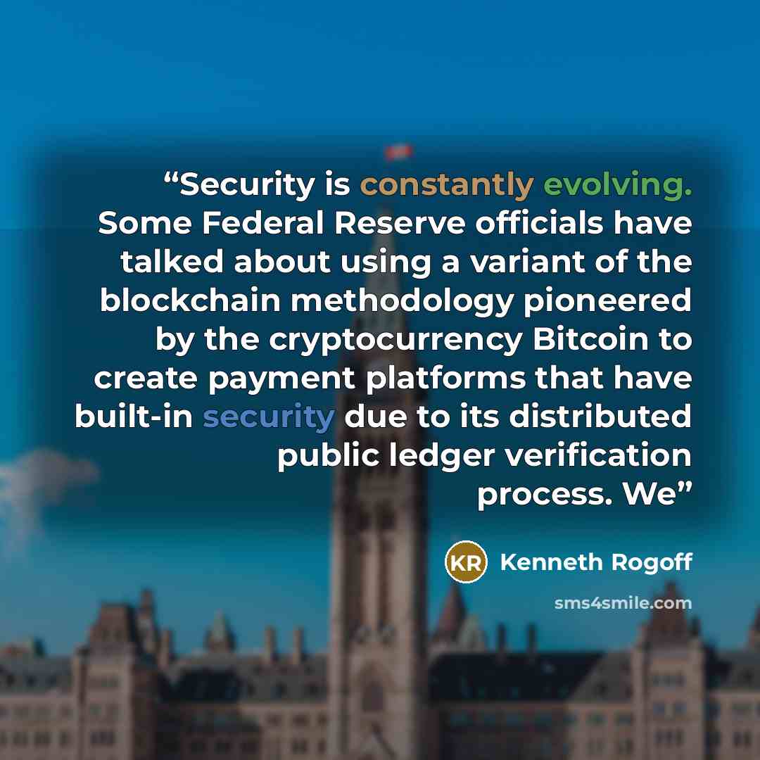 “Security is constantly evolving. Some Federal Reserve officials have talked about using a variant of the blockchain methodology pioneered by the cryptocurrency Bitcoin to create payment platforms that have built-in security due to its distributed public ledger verification process. We” quote by Kenneth Rogoff