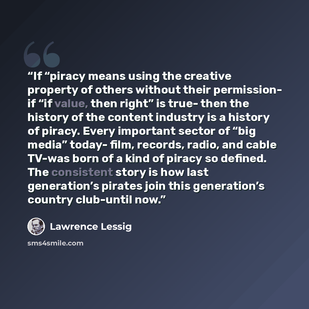 “If “piracy means using the creative property of others without their permission- if “if value, then right” is true- then the history of the content industry is a history of piracy. Every important sector of “big media” today- film, records, radio, and cable TV-was born of a kind of piracy so…” quote by Lawrence lessig