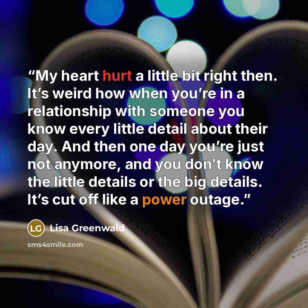 “My heart hurt a little bit right then. It’s weird how when you’re in a relationship with someone you know every little detail about their day. And then one day you’re just not anymore, and you don’t know the little details or the big details. It’s cut off like a power outage.” quote by Lisa Greenwald