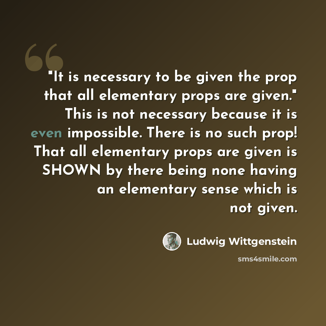 “"It is necessary to be given the prop that all elementary props are given." This is not necessary because it is even impossible. There is no such prop! That all elementary props are given is SHOWN by there being none having an elementary sense which is not given.” quote by Ludwig Wittgenstein