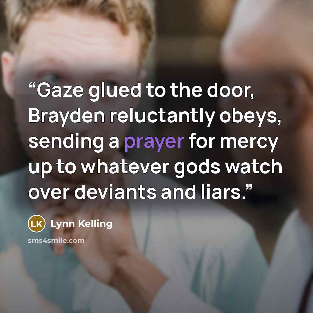 “Gaze glued to the door, Brayden reluctantly obeys, sending a prayer for mercy up to whatever gods watch over deviants and liars.” quote by Lynn Kelling
