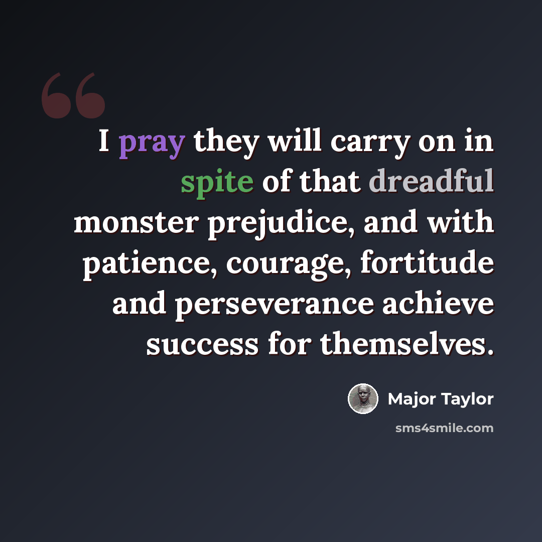 “I pray they will carry on in spite of that dreadful monster prejudice, and with patience, courage, fortitude and perseverance achieve success for themselves.” quote by Major Taylor