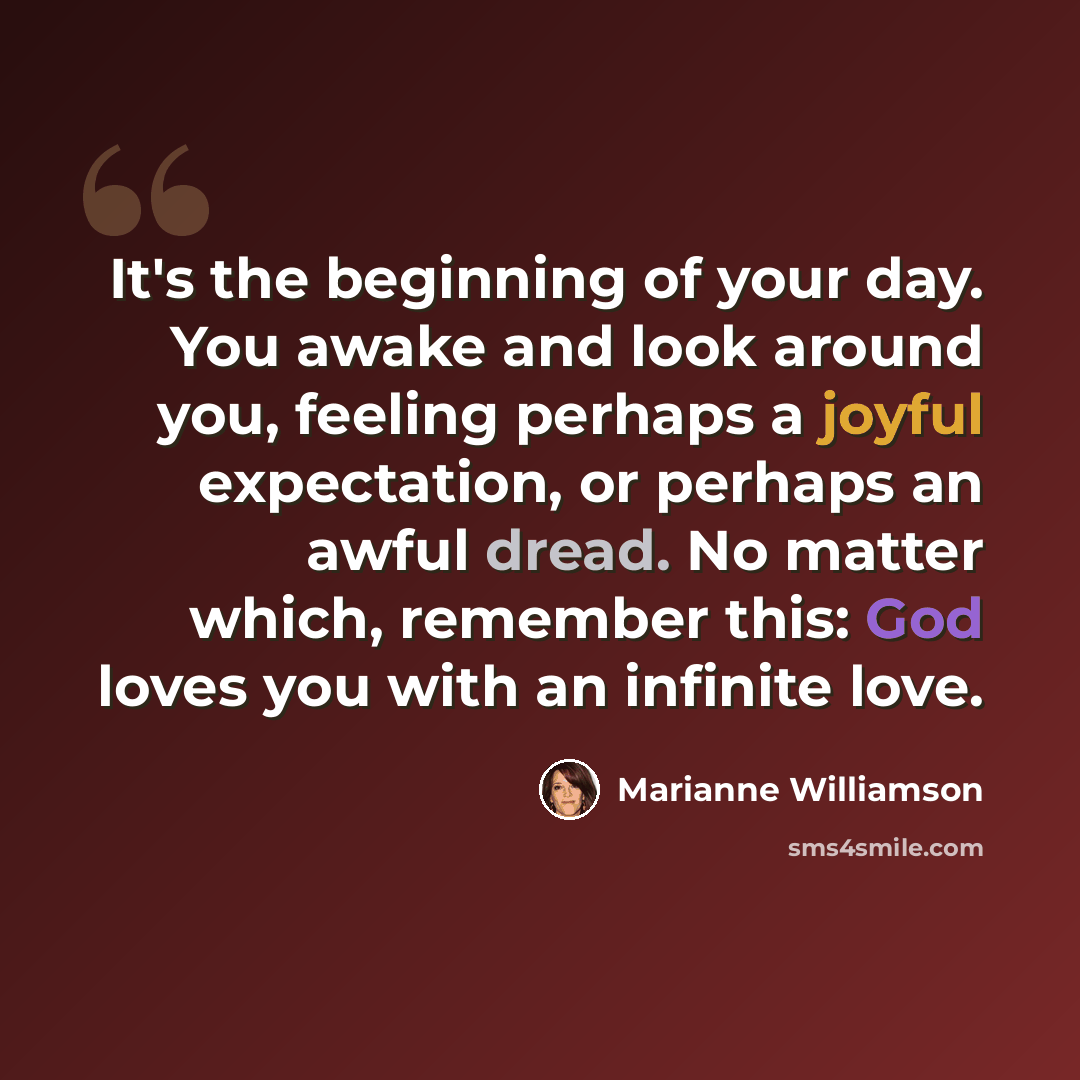 “It's the beginning of your day. You awake and look around you, feeling perhaps a joyful expectation, or perhaps an awful dread. No matter which, remember this: God loves you with an infinite love.” quote by Marianne Williamson