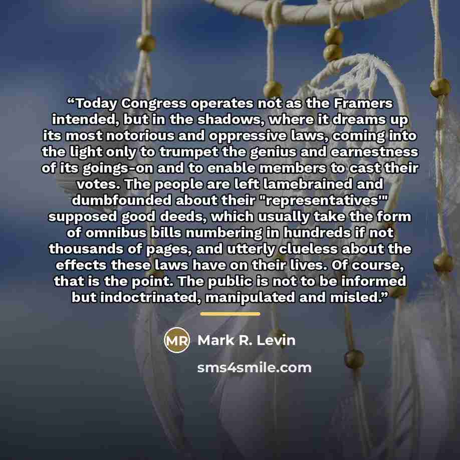 “Today Congress operates not as the Framers intended, but in the shadows, where it dreams up its most notorious and oppressive laws, coming into the light only to trumpet the genius and earnestness of its goings-on and to enable members to cast their votes. The people are left lamebrained and…” quote by Mark R. Levin