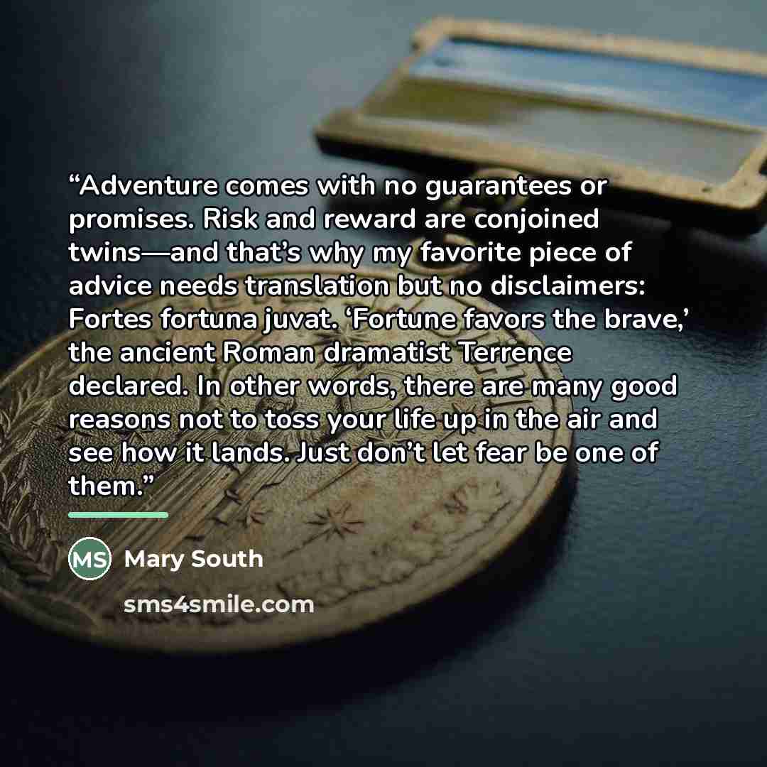 “Adventure comes with no guarantees or promises. Risk and reward are conjoined twins—and that’s why my favorite piece of advice needs translation but no disclaimers: Fortes fortuna juvat. ‘Fortune favors the brave,’ the ancient Roman dramatist Terrence declared. In other words, there are many good…” quote by Mary South
