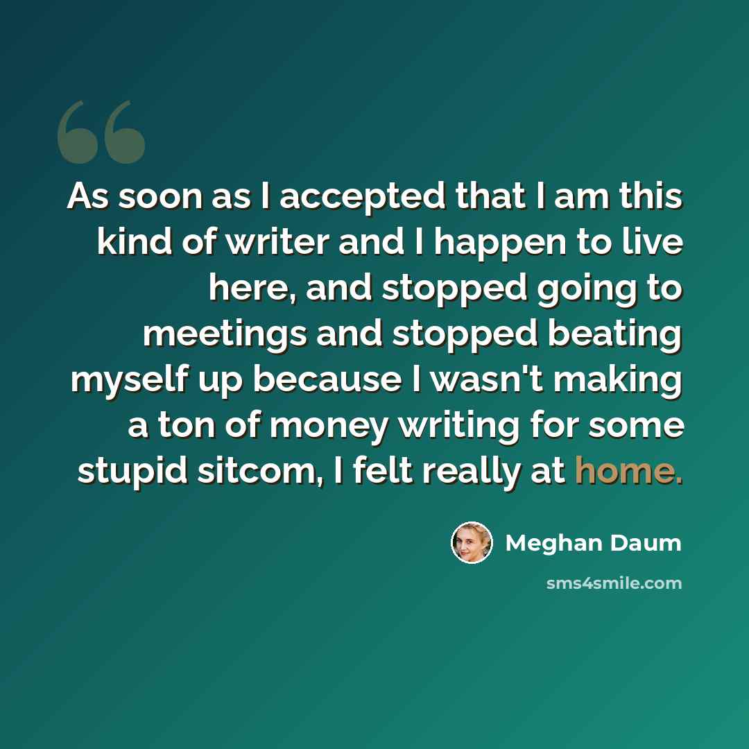 “As soon as I accepted that I am this kind of writer and I happen to live here, and stopped going to meetings and stopped beating myself up because I wasn't making a ton of money writing for some stupid sitcom, I felt really at home.” quote by Meghan Daum