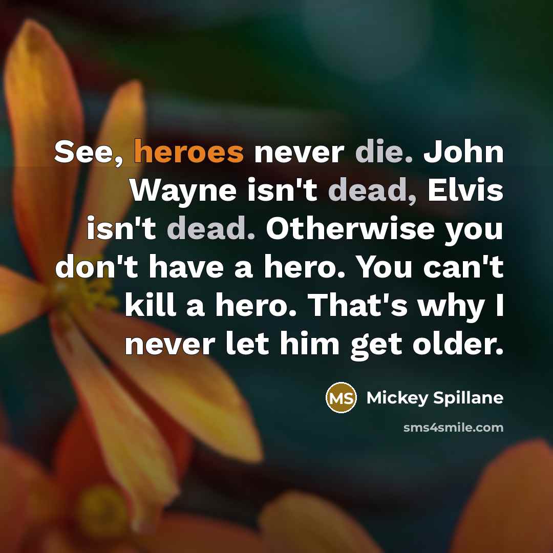 “See, heroes never die. John Wayne isn't dead, Elvis isn't dead. Otherwise you don't have a hero. You can't kill a hero. That's why I never let him get older.” quote by Mickey Spillane