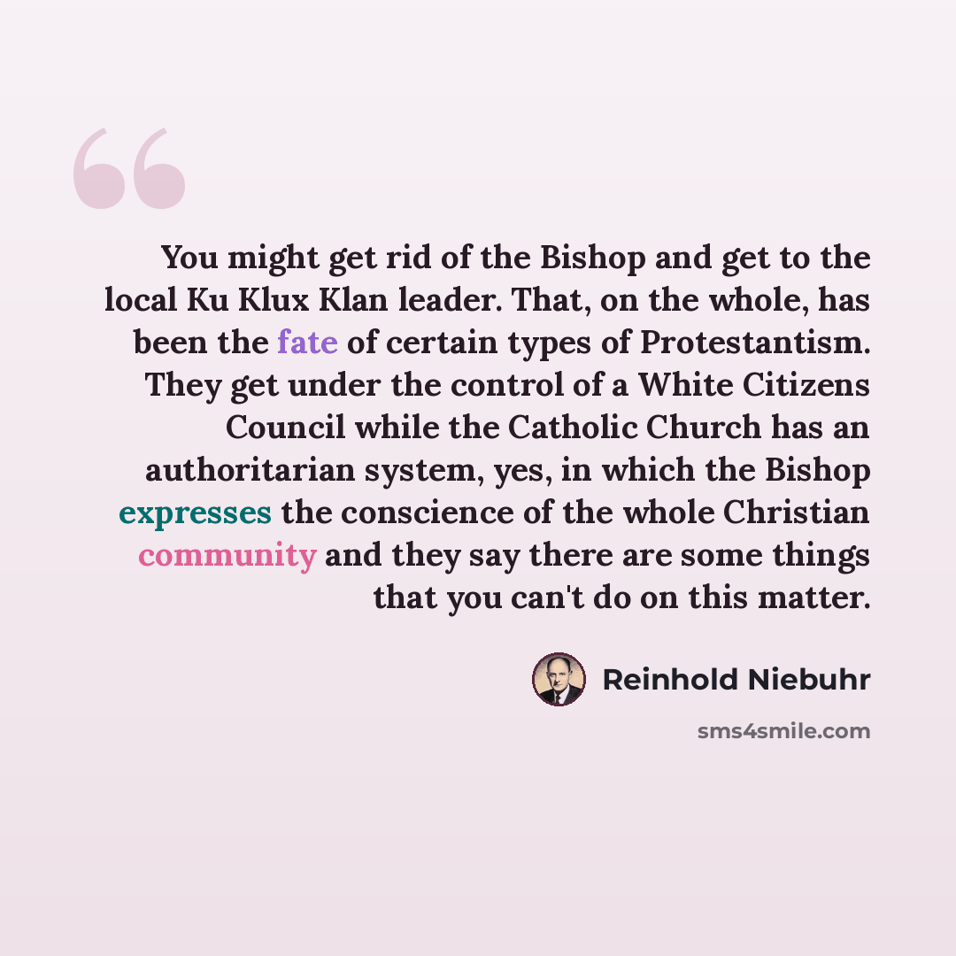 “You might get rid of the Bishop and get to the local Ku Klux Klan leader. That, on the whole, has been the fate of certain types of Protestantism. They get under the control of a White Citizens Council while the Catholic Church has an authoritarian system, yes, in which the Bishop expresses the…” quote by Reinhold Niebuhr