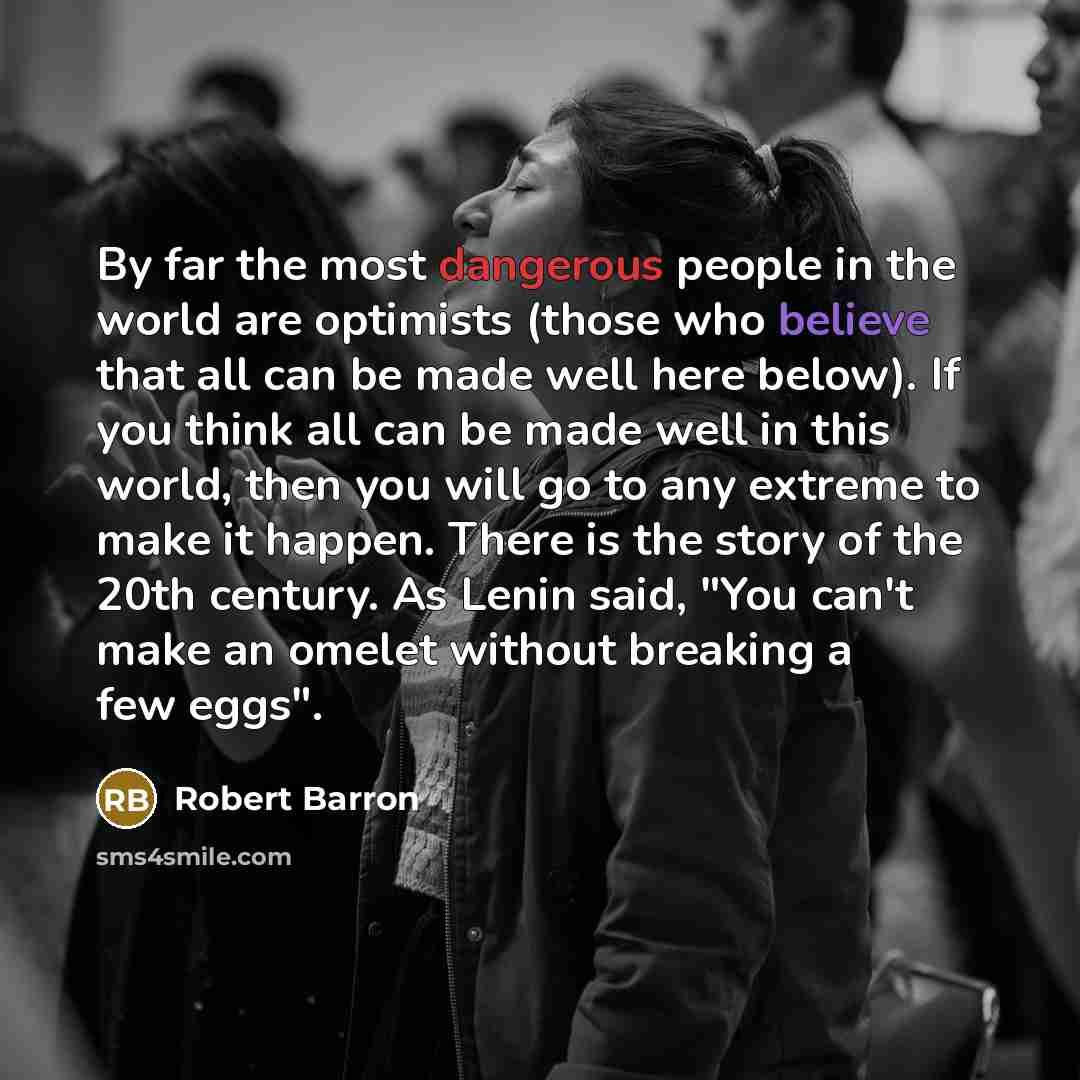 “By far the most dangerous people in the world are optimists (those who believe that all can be made well here below). If you think all can be made well in this world, then you will go to any extreme to make it happen. There is the story of the 20th century. As Lenin said, "You can't make an omelet…” quote by Robert Barron