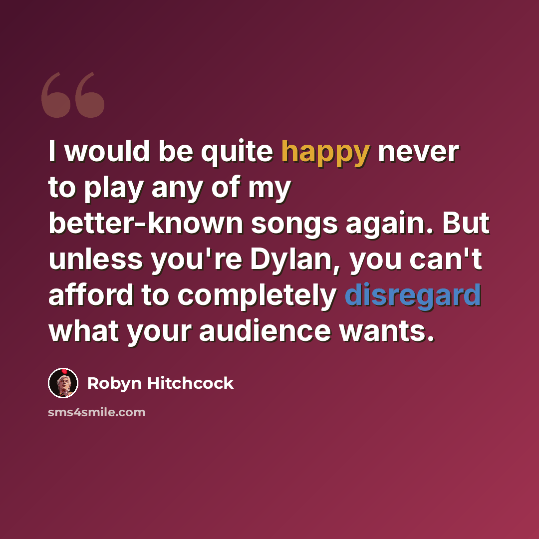 “I would be quite happy never to play any of my better-known songs again. But unless you're Dylan, you can't afford to completely disregard what your audience wants.” quote by Robyn Hitchcock