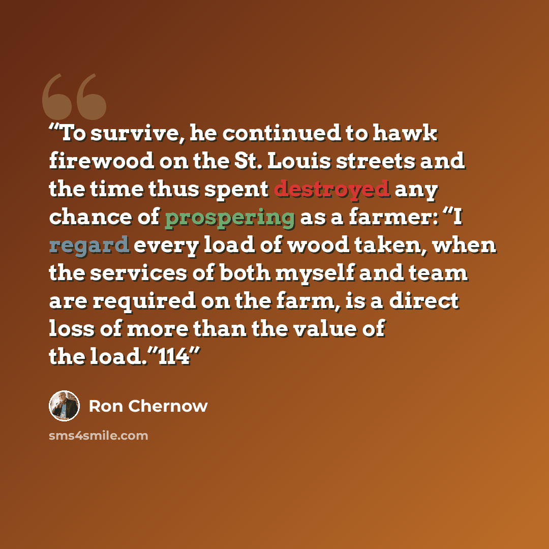 “To survive, he continued to hawk firewood on the St. Louis streets and the time thus spent destroyed any chance of prospering as a farmer: “I regard every load of wood taken, when the services of both myself and team are required on the farm, is a direct loss of more than the value of the load.”114” quote by Ron Chernow