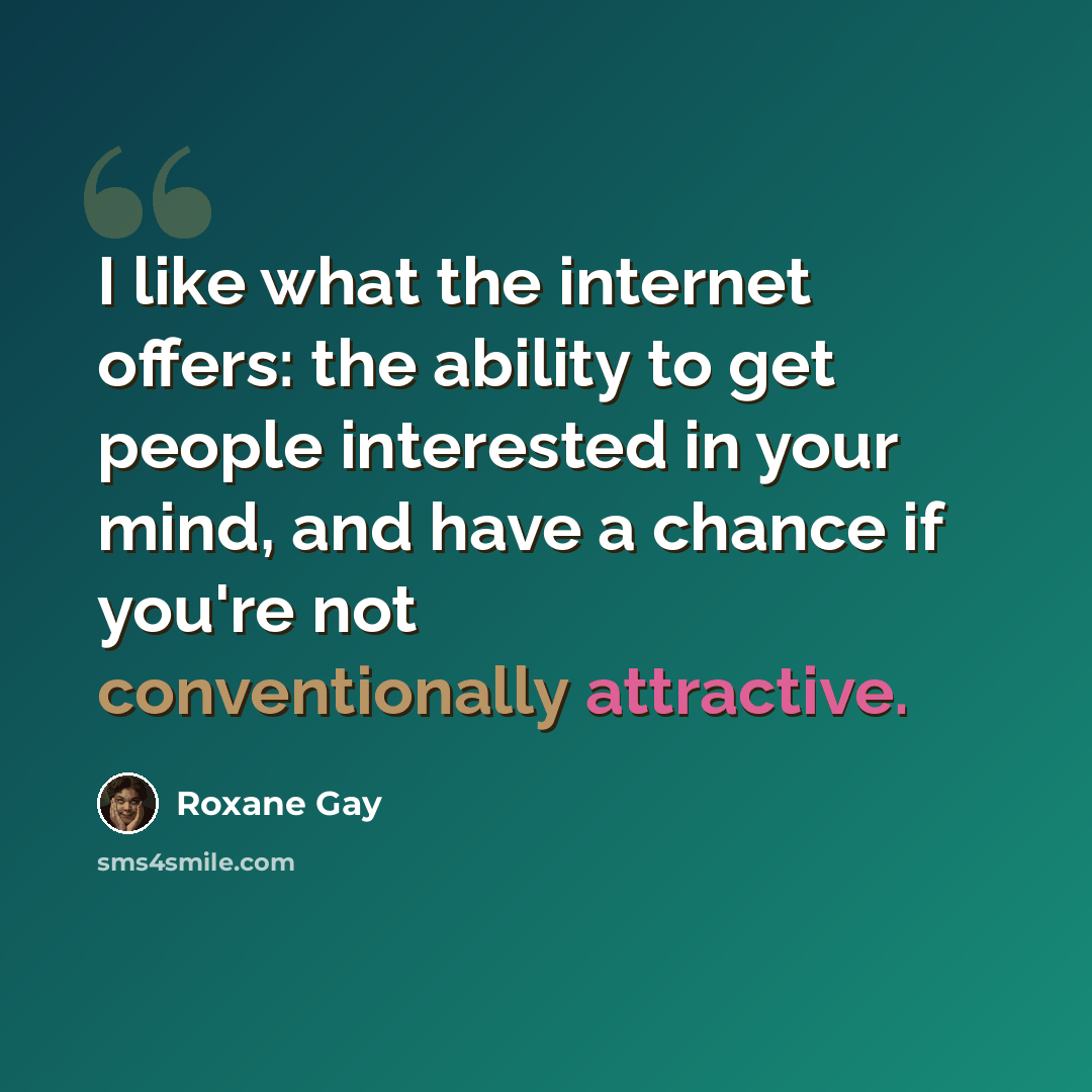“I like what the internet offers: the ability to get people interested in your mind, and have a chance if you're not conventionally attractive.” quote by Roxane Gay