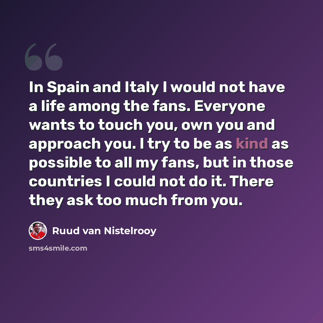 “In Spain and Italy I would not have a life among the fans. Everyone wants to touch you, own you and approach you. I try to be as kind as possible to all my fans, but in those countries I could not do it. There they ask too much from you.” quote by Ruud van Nistelrooy