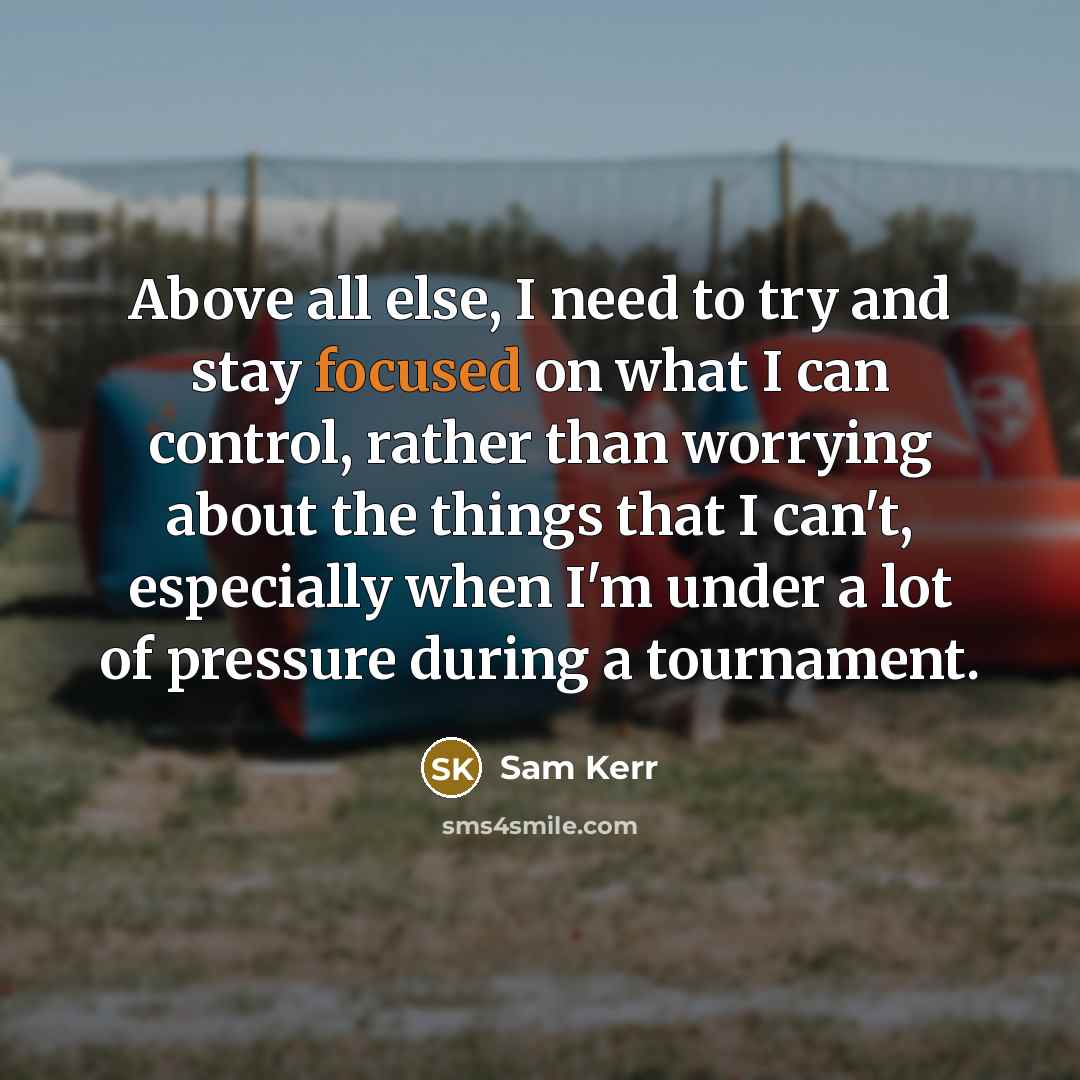 “Above all else, I need to try and stay focused on what I can control, rather than worrying about the things that I can't, especially when I'm under a lot of pressure during a tournament.” quote by Sam Kerr