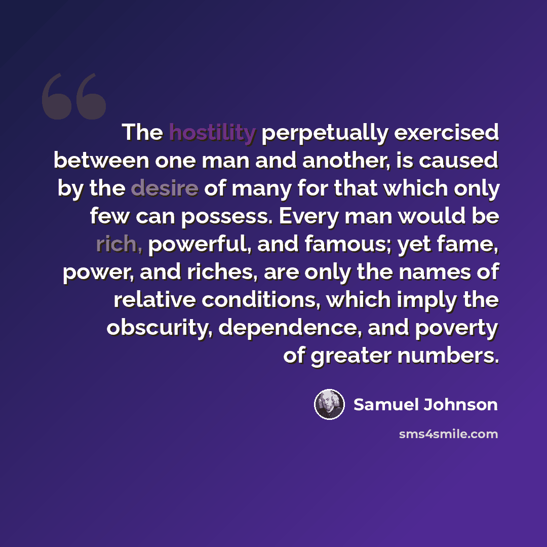 “The hostility perpetually exercised between one man and another, is caused by the desire of many for that which only few can possess. Every man would be rich, powerful, and famous; yet fame, power, and riches, are only the names of relative conditions, which imply the obscurity, dependence, and…” quote by Samuel Johnson