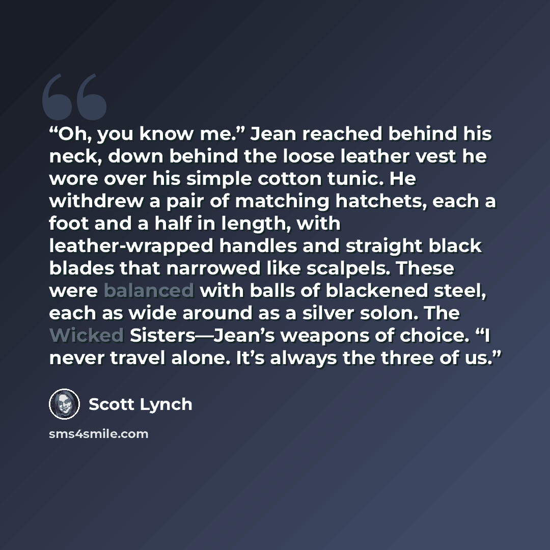 “Oh, you know me.” Jean reached behind his neck, down behind the loose leather vest he wore over his simple cotton tunic. He withdrew a pair of matching hatchets, each a foot and a half in length, with leather-wrapped handles and straight black blades that narrowed like scalpels. These were…” quote by Scott Lynch