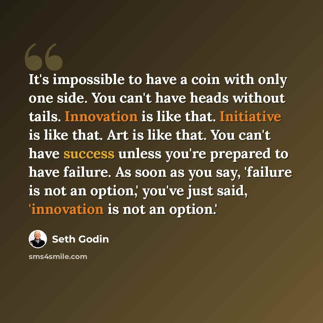 “It's impossible to have a coin with only one side. You can't have heads without tails. Innovation is like that. Initiative is like that. Art is like that. You can't have success unless you're prepared to have failure. As soon as you say, 'failure is not an option,' you've just said, 'innovation is…” quote by Seth Godin