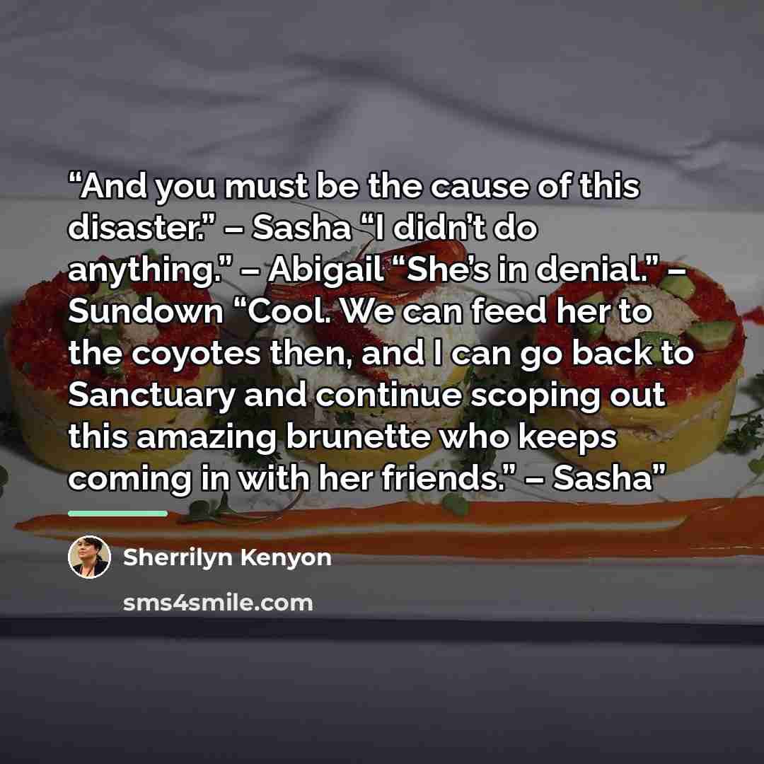 “And you must be the cause of this disaster.” – Sasha “I didn’t do anything.” – Abigail “She’s in denial.” – Sundown “Cool. We can feed her to the coyotes then, and I can go back to Sanctuary and continue scoping out this amazing brunette who keeps coming in with her friends.” – Sasha” quote by Sherrilyn Kenyon