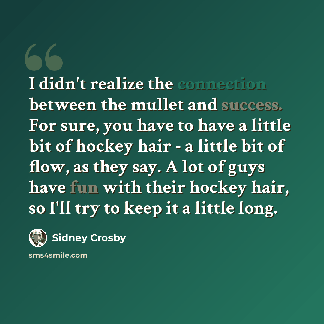“I didn't realize the connection between the mullet and success. For sure, you have to have a little bit of hockey hair - a little bit of flow, as they say. A lot of guys have fun with their hockey hair, so I'll try to keep it a little long.” quote by Sidney Crosby
