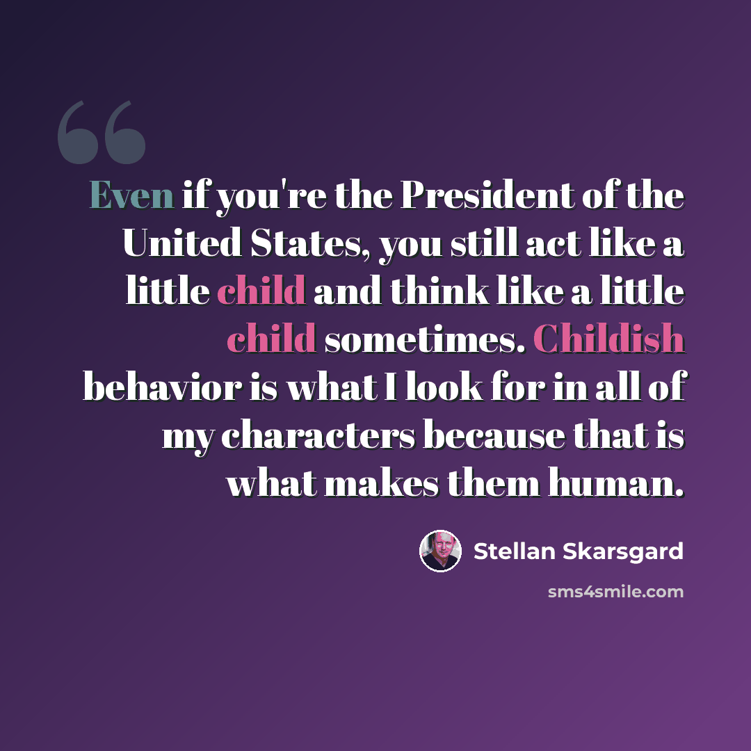 “Even if you're the President of the United States, you still act like a little child and think like a little child sometimes. Childish behavior is what I look for in all of my characters because that is what makes them human.” quote by Stellan Skarsgard
