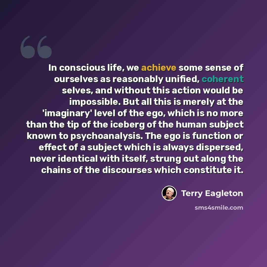“In conscious life, we achieve some sense of ourselves as reasonably unified, coherent selves, and without this action would be impossible. But all this is merely at the 'imaginary' level of the ego, which is no more than the tip of the iceberg of the human subject known to psychoanalysis. The ego…” quote by Terry Eagleton
