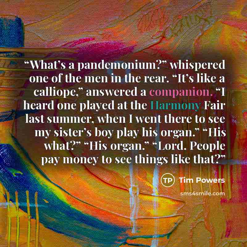 “What’s a pandemonium?” whispered one of the men in the rear. “It’s like a calliope,” answered a companion. “I heard one played at the Harmony Fair last summer, when I went there to see my sister’s boy play his organ.” “His what?” “His organ.” “Lord. People pay money to see things like that?” quote by Tim Powers