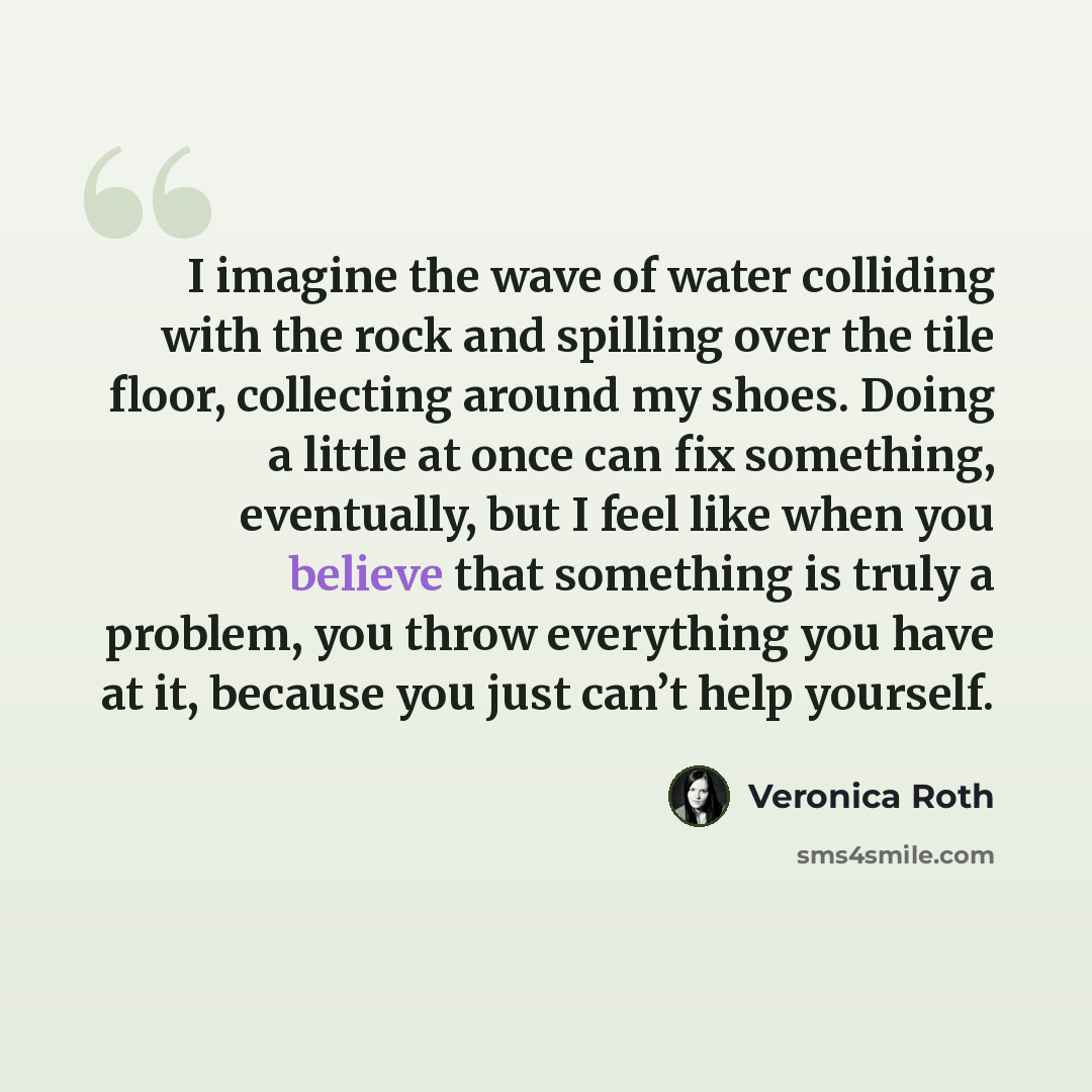 “I imagine the wave of water colliding with the rock and spilling over the tile floor, collecting around my shoes. Doing a little at once can fix something, eventually, but I feel like when you believe that something is truly a problem, you throw everything you have at it, because you just can’t…” quote by Veronica Roth