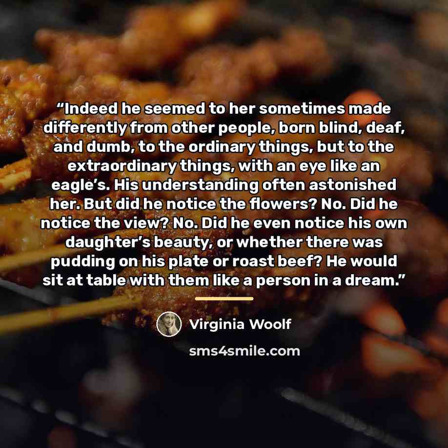 “Indeed he seemed to her sometimes made differently from other people, born blind, deaf, and dumb, to the ordinary things, but to the extraordinary things, with an eye like an eagle’s. His understanding often astonished her. But did he notice the flowers? No. Did he notice the view? No. Did he even…” quote by Virginia Woolf