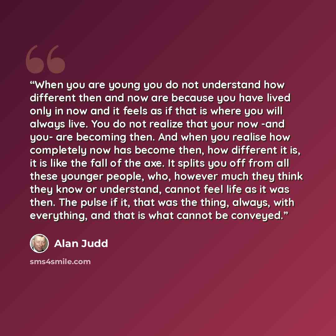 “When you are young you do not understand how different then and now are because you have lived only in now and it feels as if that is where you will always live. You do not realize that your now -and you- are becoming then. And when you realise how completely now has become then, how different it…” quote by Alan Judd
