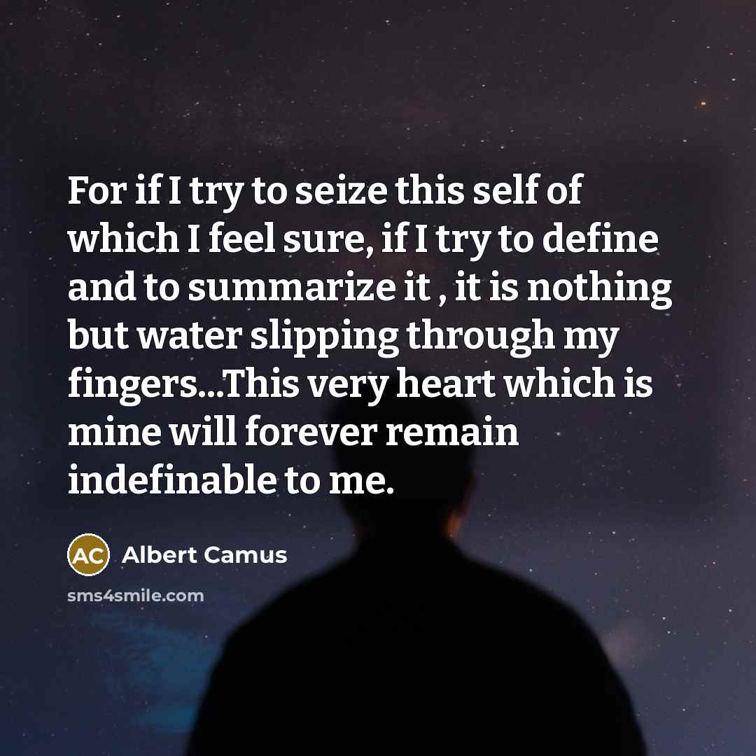 “For if I try to seize this self of which I feel sure, if I try to define and to summarize it , it is nothing but water slipping through my fingers...This very heart which is mine will forever remain indefinable to me.” quote by Albert Camus