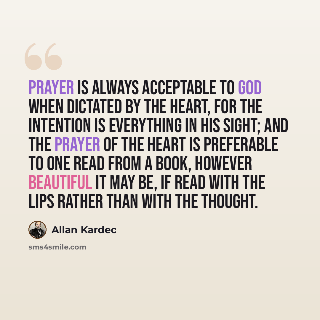 “Prayer is always acceptable to God when dictated by the heart, for the intention is everything in his sight; and the prayer of the heart is preferable to one read from a book, however beautiful it may be, if read with the lips rather than with the thought.” quote by Allan Kardec