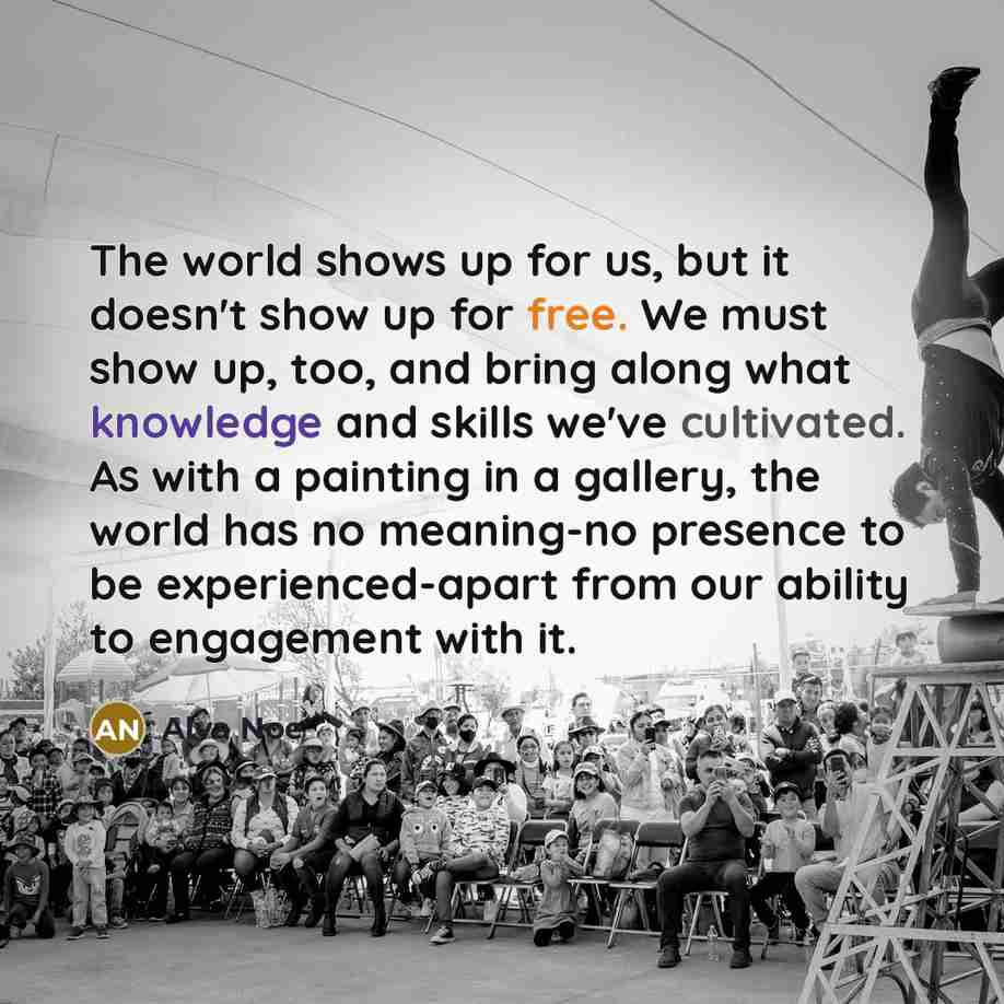 “The world shows up for us, but it doesn't show up for free. We must show up, too, and bring along what knowledge and skills we've cultivated. As with a painting in a gallery, the world has no meaning-no presence to be experienced-apart from our ability to engagement with it.” quote by Alva Noe