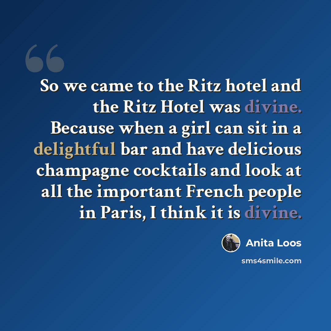 “So we came to the Ritz hotel and the Ritz Hotel was divine. Because when a girl can sit in a delightful bar and have delicious champagne cocktails and look at all the important French people in Paris, I think it is divine.” quote by Anita Loos