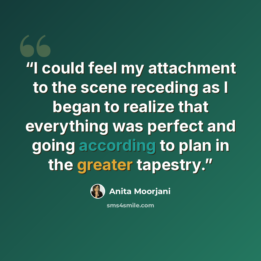 “I could feel my attachment to the scene receding as I began to realize that everything was perfect and going according to plan in the greater tapestry.” quote by Anita Moorjani
